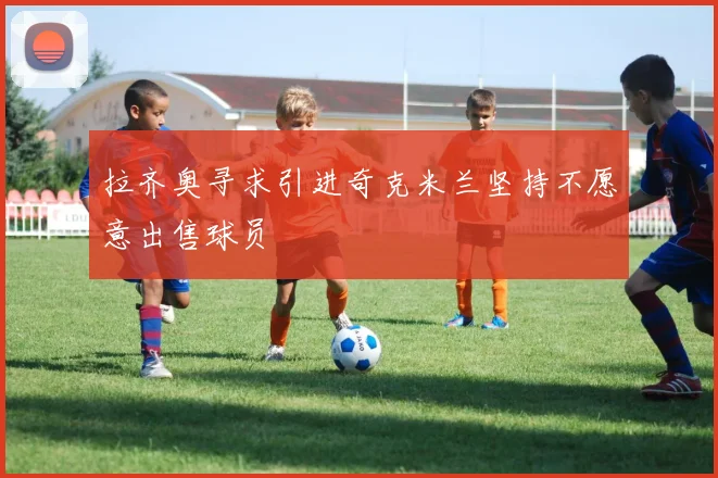 拉齐奥寻求引进奇克米兰坚持不愿意出售球员