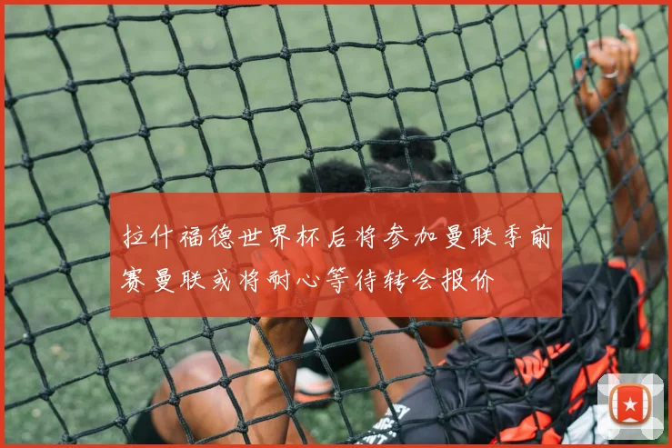 拉什福德世界杯后将参加曼联季前赛曼联或将耐心等待转会报价
