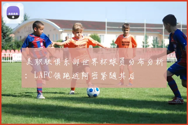 美职联俱乐部世界杯球员分布分析：LAFC领跑迈阿密紧随其后