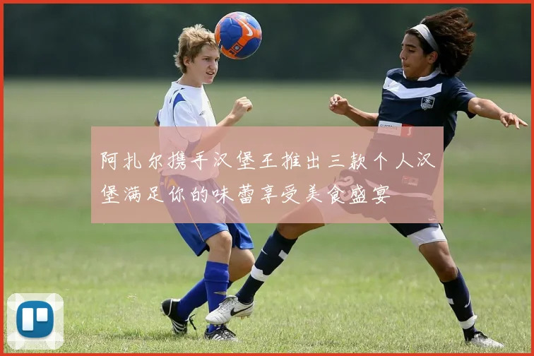 阿扎尔携手汉堡王推出三款个人汉堡满足你的味蕾享受美食盛宴