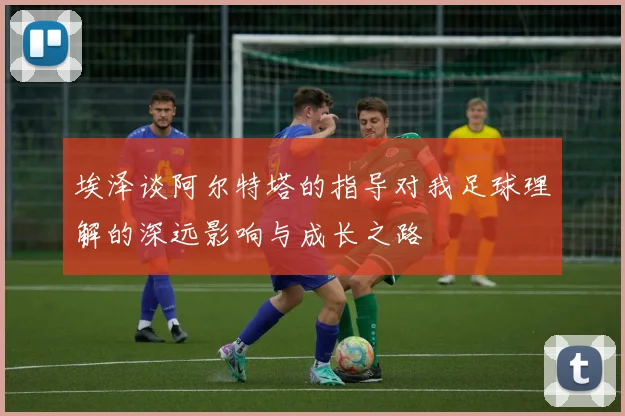 埃泽谈阿尔特塔的指导对我足球理解的深远影响与成长之路