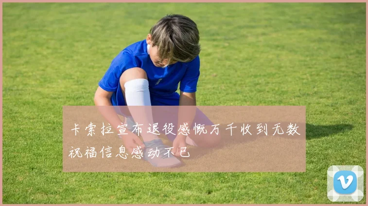 卡索拉宣布退役感慨万千收到无数祝福信息感动不已