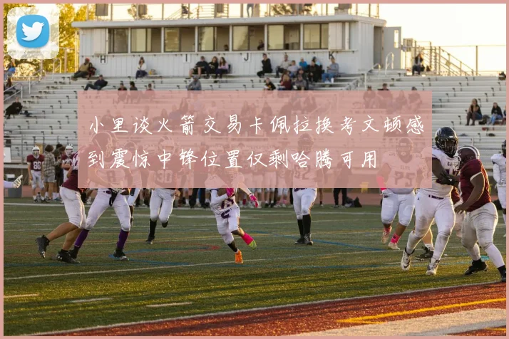 小里谈火箭交易卡佩拉换考文顿感到震惊中锋位置仅剩哈腾可用