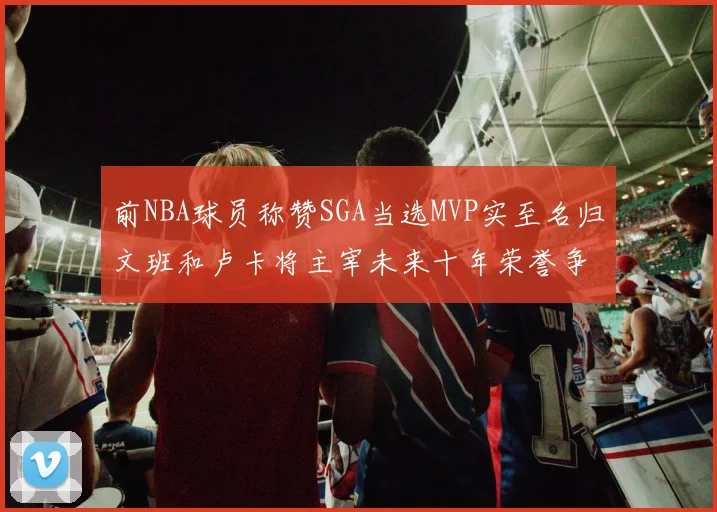 前NBA球员称赞SGA当选MVP实至名归文班和卢卡将主宰未来十年荣誉争夺