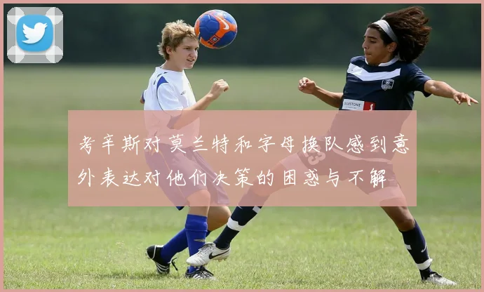 考辛斯对莫兰特和字母换队感到意外表达对他们决策的困惑与不解