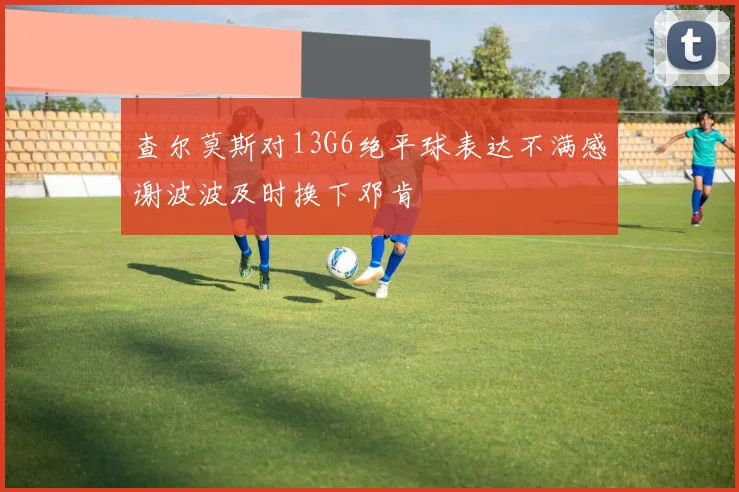 查尔莫斯对13G6绝平球表达不满感谢波波及时换下邓肯