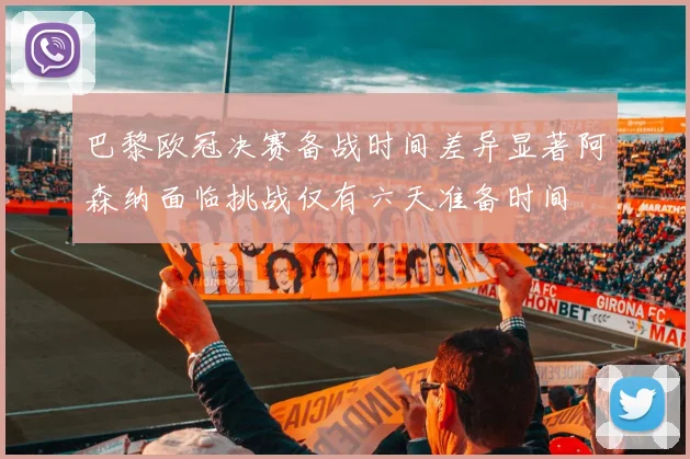 巴黎欧冠决赛备战时间差异显著阿森纳面临挑战仅有六天准备时间