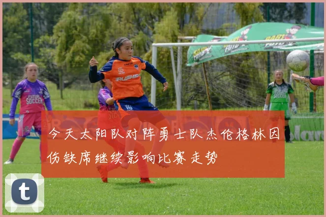 今天太阳队对阵勇士队杰伦格林因伤缺席继续影响比赛走势