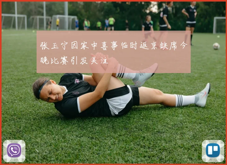 张玉宁因家中喜事临时返京缺席今晚比赛引发关注