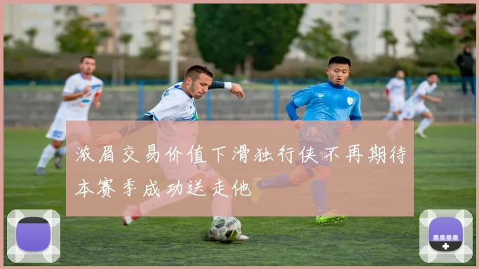 浓眉交易价值下滑独行侠不再期待本赛季成功送走他