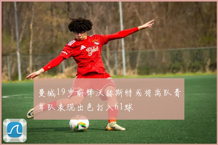 曼城19岁前锋沃赫斯特或将离队青年队表现出色打入61球