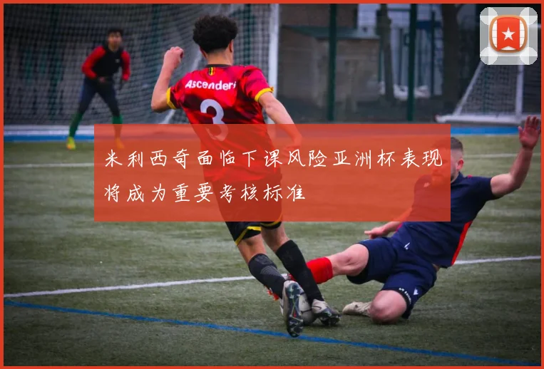米利西奇面临下课风险亚洲杯表现将成为重要考核标准