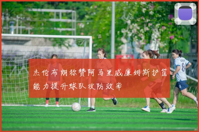 杰伦布朗称赞阿马里威廉姆斯护筐能力提升球队攻防效率