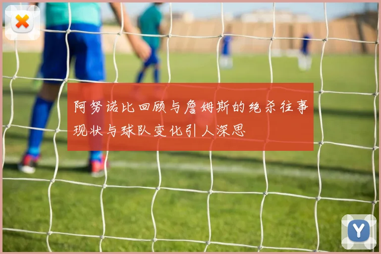 阿努诺比回顾与詹姆斯的绝杀往事现状与球队变化引人深思